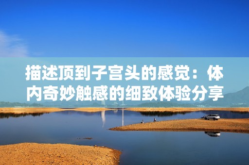 描述顶到子宫头的感觉：体内奇妙触感的细致体验分享