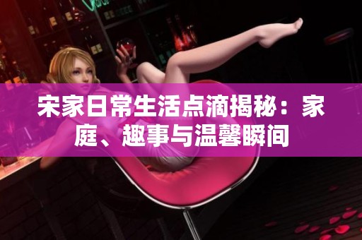 宋家日常生活点滴揭秘：家庭、趣事与温馨瞬间
