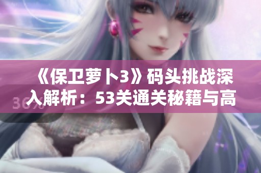 《保卫萝卜3》码头挑战深入解析：53关通关秘籍与高效策略分享