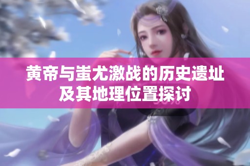 黄帝与蚩尤激战的历史遗址及其地理位置探讨