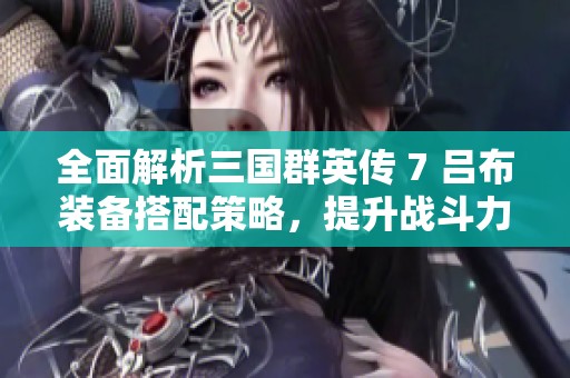 全面解析三国群英传 7 吕布装备搭配策略，提升战斗力技巧