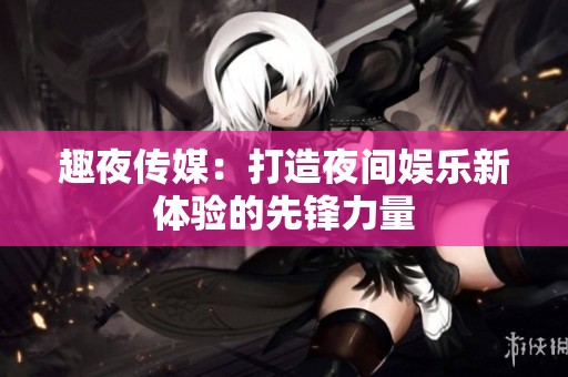 趣夜传媒：打造夜间娱乐新体验的先锋力量