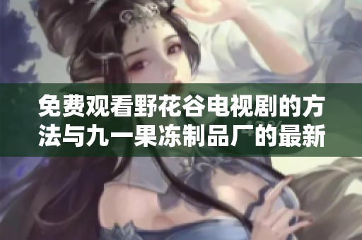 免费观看野花谷电视剧的方法与九一果冻制品厂的最新动态