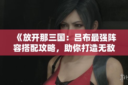 《放开那三国：吕布最强阵容搭配攻略，助你打造无敌战将团队》