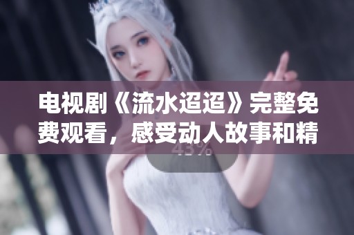 电视剧《流水迢迢》完整免费观看，感受动人故事和精彩演绎