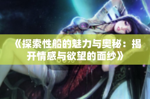 《探索性船的魅力与奥秘：揭开情感与欲望的面纱》