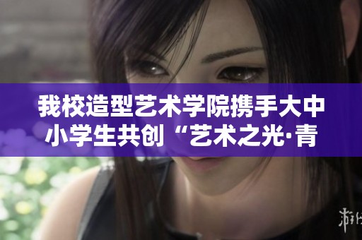 我校造型艺术学院携手大中小学生共创“艺术之光·青春筑梦”活动盛典