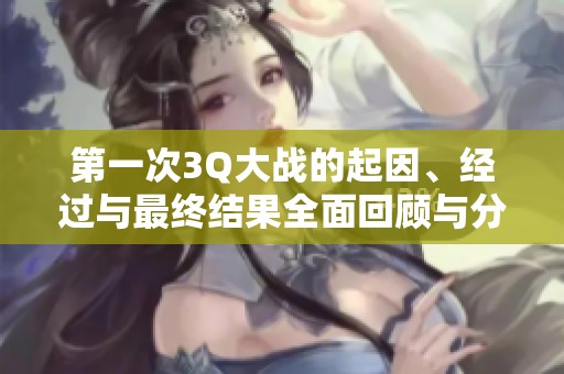 第一次3Q大战的起因、经过与最终结果全面回顾与分析
