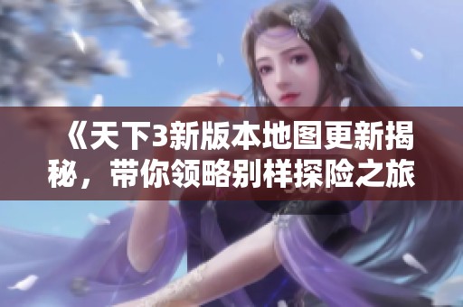 《天下3新版本地图更新揭秘，带你领略别样探险之旅》