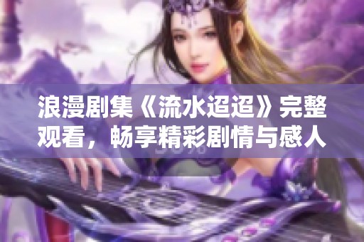 浪漫剧集《流水迢迢》完整观看，畅享精彩剧情与感人故事