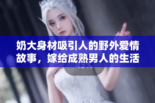 奶大身材吸引人的野外爱情故事，嫁给成熟男人的生活选择