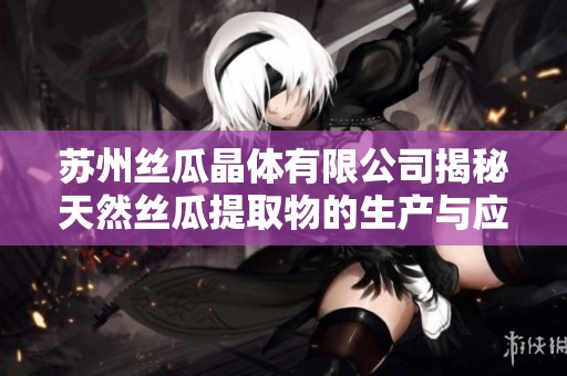 苏州丝瓜晶体有限公司揭秘天然丝瓜提取物的生产与应用