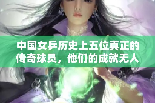 中国女乒历史上五位真正的传奇球员，他们的成就无人可比！