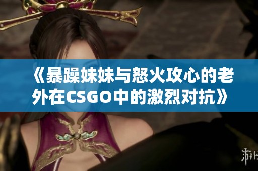 《暴躁妹妹与怒火攻心的老外在CSGO中的激烈对抗》