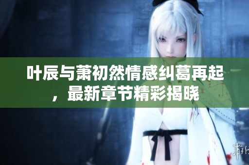 叶辰与萧初然情感纠葛再起，最新章节精彩揭晓