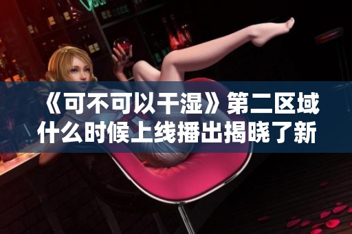 《可不可以干湿》第二区域什么时候上线播出揭晓了新日期