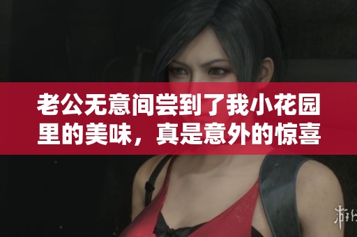 老公无意间尝到了我小花园里的美味，真是意外的惊喜！