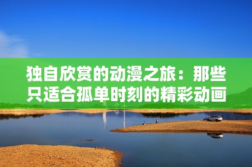 独自欣赏的动漫之旅：那些只适合孤单时刻的精彩动画作品