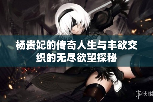 杨贵妃的传奇人生与丰欲交织的无尽欲望探秘