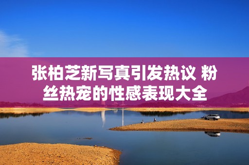 张柏芝新写真引发热议 粉丝热宠的性感表现大全