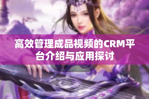 高效管理成品视频的CRM平台介绍与应用探讨