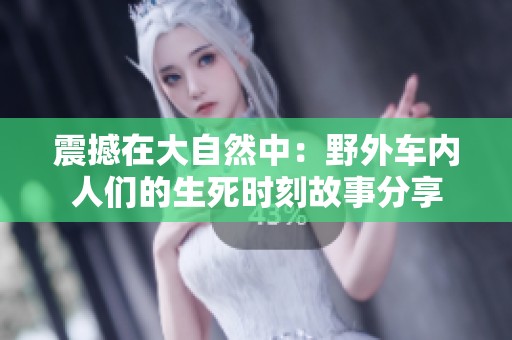 震撼在大自然中：野外车内人们的生死时刻故事分享
