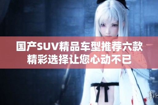 国产SUV精品车型推荐六款精彩选择让您心动不已