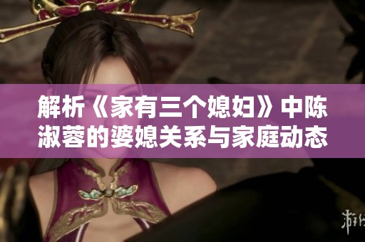 解析《家有三个媳妇》中陈淑蓉的婆媳关系与家庭动态