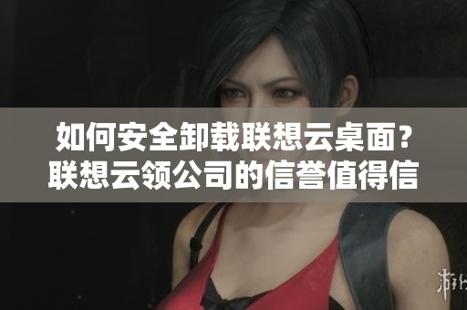 如何安全卸载联想云桌面？联想云领公司的信誉值得信赖吗？