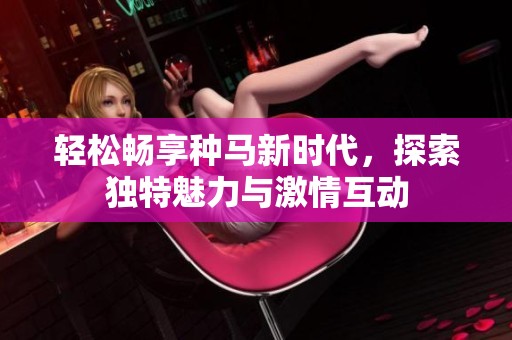 轻松畅享种马新时代，探索独特魅力与激情互动
