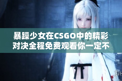 暴躁少女在CSGO中的精彩对决全程免费观看你一定不要错过