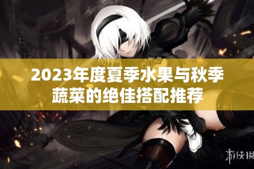 2023年度夏季水果与秋季蔬菜的绝佳搭配推荐