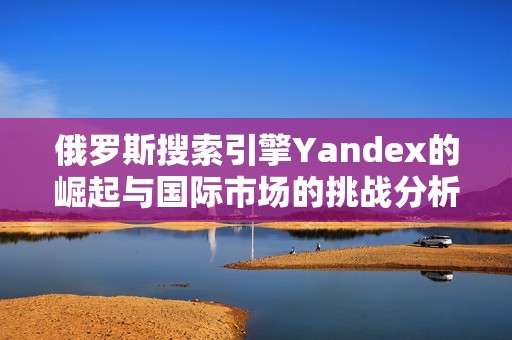 俄罗斯搜索引擎Yandex的崛起与国际市场的挑战分析