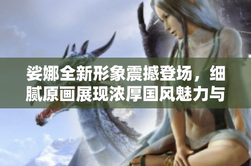 娑娜全新形象震撼登场，细腻原画展现浓厚国风魅力与天籁之音