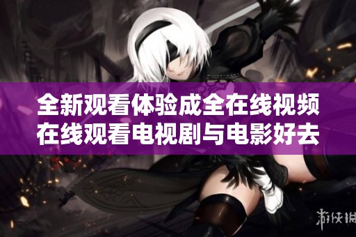 全新观看体验成全在线视频在线观看电视剧与电影好去处