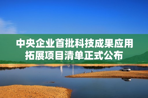 中央企业首批科技成果应用拓展项目清单正式公布