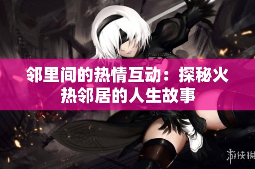 邻里间的热情互动：探秘火热邻居的人生故事
