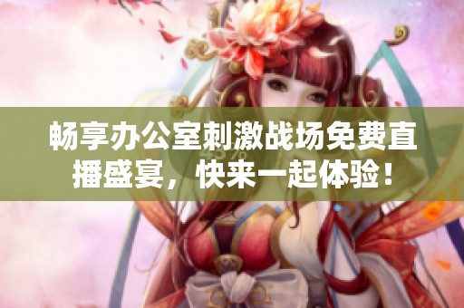 畅享办公室刺激战场免费直播盛宴，快来一起体验！