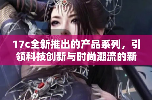 17c全新推出的产品系列，引领科技创新与时尚潮流的新纪元