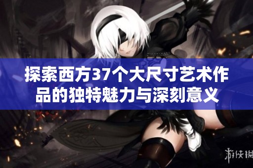探索西方37个大尺寸艺术作品的独特魅力与深刻意义