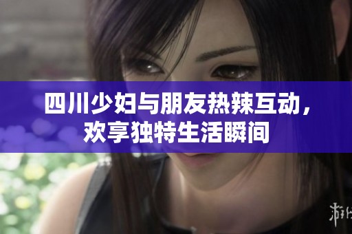 四川少妇与朋友热辣互动，欢享独特生活瞬间