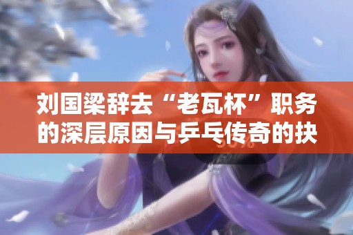 刘国梁辞去“老瓦杯”职务的深层原因与乒乓传奇的抉择分析