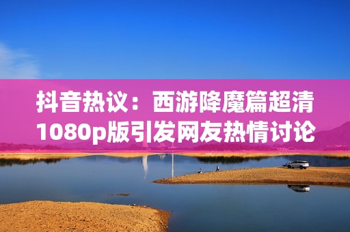 抖音热议：西游降魔篇超清1080p版引发网友热情讨论