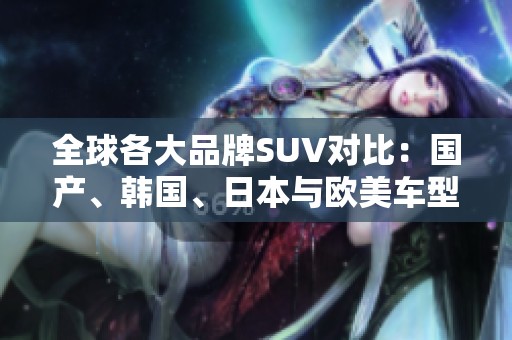 全球各大品牌SUV对比：国产、韩国、日本与欧美车型的优劣分析