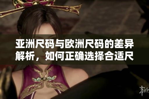 亚洲尺码与欧洲尺码的差异解析，如何正确选择合适尺寸