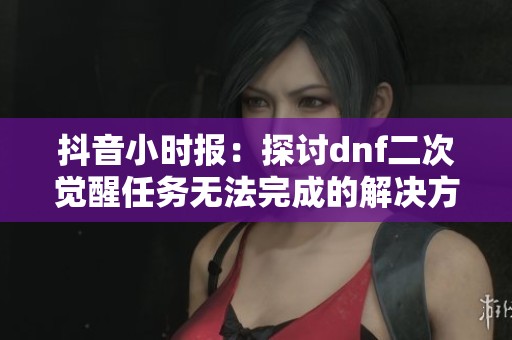 抖音小时报：探讨dnf二次觉醒任务无法完成的解决方案