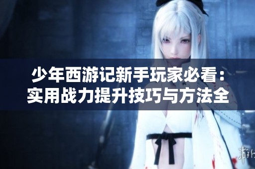 少年西游记新手玩家必看：实用战力提升技巧与方法全攻略