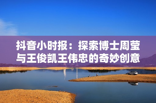 抖音小时报：探索博士周莹与王俊凯王伟忠的奇妙创意之旅