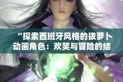 “探索西班牙风格的拔萝卜动画角色：欢笑与冒险的结合”