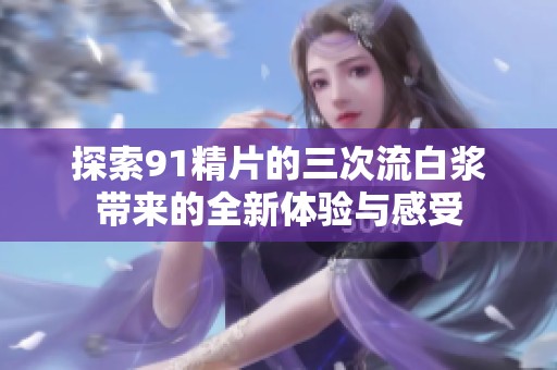 探索91精片的三次流白浆带来的全新体验与感受